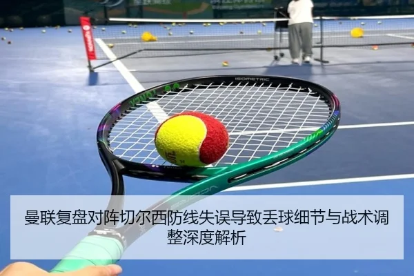 曼联复盘对阵切尔西防线失误导致丢球细节与战术调整深度解析 - kaiyun