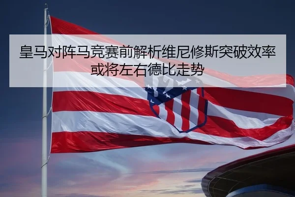 皇马对阵马竞赛前解析维尼修斯突破效率或将左右德比走势（kaiyun）