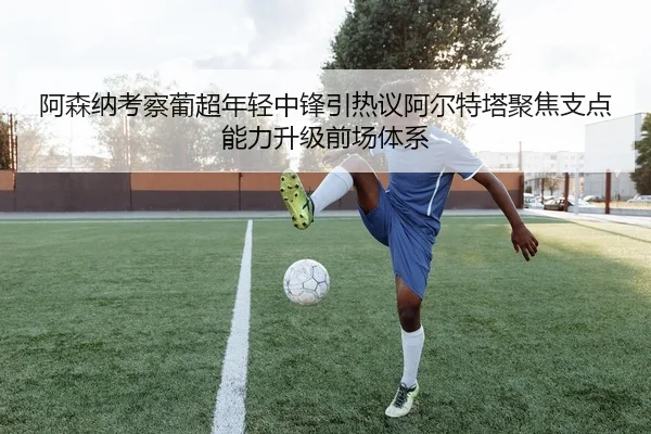 阿森纳考察葡超年轻中锋引热议阿尔特塔聚焦支点能力升级前场体系（kaiyun）